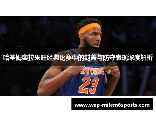 哈基姆奥拉朱旺经典比赛中的封盖与防守表现深度解析