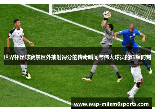 世界杯足球赛禁区外抽射得分的传奇瞬间与伟大球员的辉煌时刻