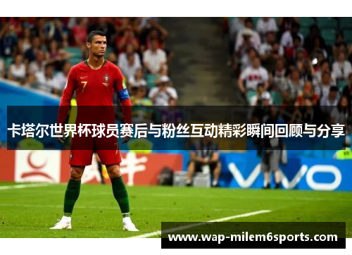 卡塔尔世界杯球员赛后与粉丝互动精彩瞬间回顾与分享
