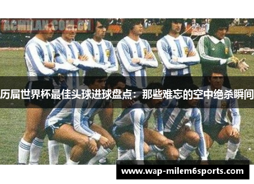 历届世界杯最佳头球进球盘点：那些难忘的空中绝杀瞬间
