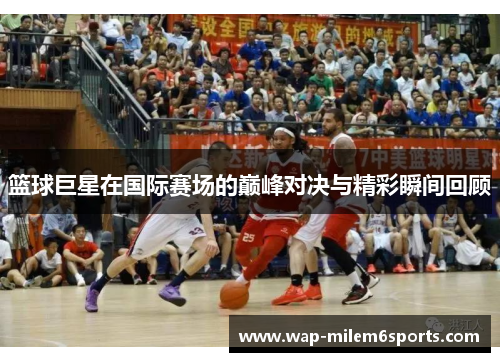 篮球巨星在国际赛场的巅峰对决与精彩瞬间回顾