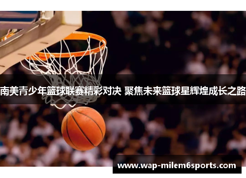 南美青少年篮球联赛精彩对决 聚焦未来篮球星辉煌成长之路