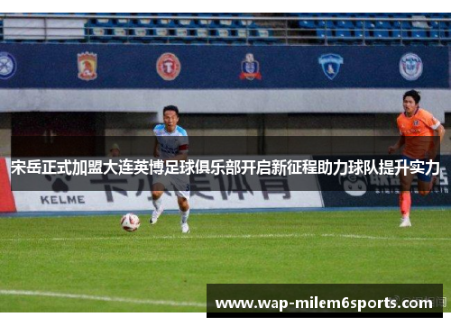 宋岳正式加盟大连英博足球俱乐部开启新征程助力球队提升实力