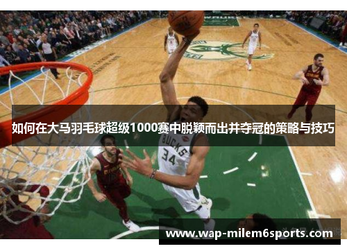 如何在大马羽毛球超级1000赛中脱颖而出并夺冠的策略与技巧